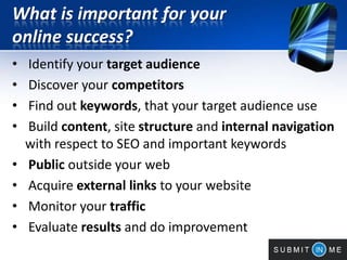 What is important for your
online success?
• Identify your target audience
• Discover your competitors
• Find out keywords, that your target audience use
• Build content, site structure and internal navigation
with respect to SEO and important keywords
• Public outside your web
• Acquire external links to your website
• Monitor your traffic
• Evaluate results and do improvement
 