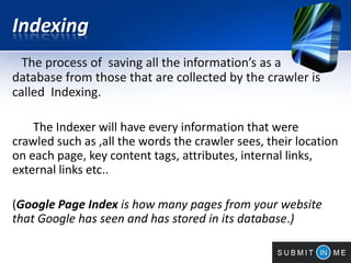 Indexing
The process of saving all the information’s as a
database from those that are collected by the crawler is
called Indexing.
The Indexer will have every information that were
crawled such as ,all the words the crawler sees, their location
on each page, key content tags, attributes, internal links,
external links etc..
(Google Page Index is how many pages from your website
that Google has seen and has stored in its database.)
 