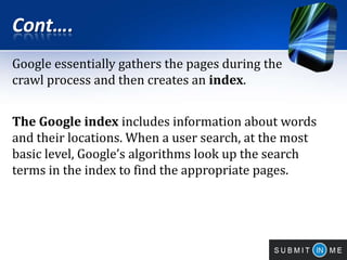 Cont….
Google essentially gathers the pages during the
crawl process and then creates an index.
The Google index includes information about words
and their locations. When a user search, at the most
basic level, Google’s algorithms look up the search
terms in the index to find the appropriate pages.
 