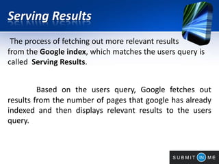 Serving Results
The process of fetching out more relevant results
from the Google index, which matches the users query is
called Serving Results.
Based on the users query, Google fetches out
results from the number of pages that google has already
indexed and then displays relevant results to the users
query.
 