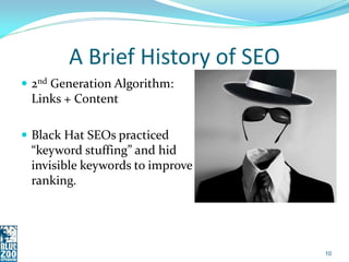 A Brief History of SEO
 2nd Generation Algorithm:
 Links + Content

 Black Hat SEOs practiced
 “keyword stuffing” and hid
 invisible keywords to improve
 ranking.




                                 10
 