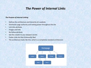 The Power of Internal Links
The Purpose of Internal Linking
• Defines the architecture and hierarchy of a website
• Distributes page authority and ranking power throughout the site
• Link title-attribute
• Images and links
• No follow attribute
• Get the crawler to your deepest secrets
• Footer Links Are Not (Inherently) Bad
• The architecture looks like this, which is a completely standard architecture -
 