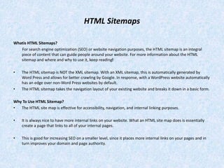 HTML Sitemaps
Whatis HTML Sitemaps?
For search engine optimization (SEO) or website navigation purposes, the HTML sitemap is an integral
piece of content that can guide people around your website. For more information about the HTML
sitemap and where and why to use it, keep reading!
• The HTML sitemap is NOT the XML sitemap. With an XML sitemap, this is automatically generated by
Word Press and allows for better crawling by Google. In response, with a WordPress website automatically
has an edge over non-Word Press websites by default.
• The HTML sitemap takes the navigation layout of your existing website and breaks it down in a basic form.
Why To Use HTML Sitemap?
• The HTML site map is effective for accessibility, navigation, and internal linking purposes.
• It is always nice to have more internal links on your website. What an HTML site map does is essentially
create a page that links to all of your internal pages.
• This is good for increasing SEO on a smaller level, since it places more internal links on your pages and in
turn improves your domain and page authority.
 