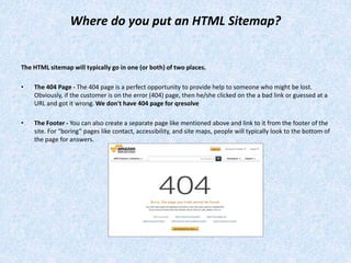 Where do you put an HTML Sitemap?
The HTML sitemap will typically go in one (or both) of two places.
• The 404 Page - The 404 page is a perfect opportunity to provide help to someone who might be lost.
Obviously, if the customer is on the error (404) page, then he/she clicked on the a bad link or guessed at a
URL and got it wrong. We don't have 404 page for qresolve
• The Footer - You can also create a separate page like mentioned above and link to it from the footer of the
site. For “boring” pages like contact, accessibility, and site maps, people will typically look to the bottom of
the page for answers.
 
