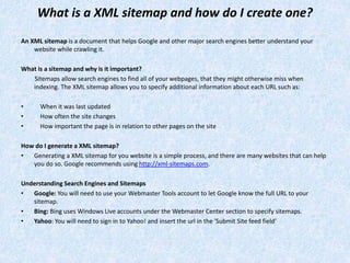 What is a XML sitemap and how do I create one?
An XML sitemap is a document that helps Google and other major search engines better understand your
website while crawling it.
What is a sitemap and why is it important?
Sitemaps allow search engines to find all of your webpages, that they might otherwise miss when
indexing. The XML sitemap allows you to specify additional information about each URL such as:
• When it was last updated
• How often the site changes
• How important the page is in relation to other pages on the site
How do I generate a XML sitemap?
• Generating a XML sitemap for you website is a simple process, and there are many websites that can help
you do so. Google recommends using http://xml-sitemaps.com.
Understanding Search Engines and Sitemaps
• Google: You will need to use your Webmaster Tools account to let Google know the full URL to your
sitemap.
• Bing: Bing uses Windows Live accounts under the Webmaster Center section to specify sitemaps.
• Yahoo: You will need to sign in to Yahoo! and insert the url in the 'Submit Site feed field'
 