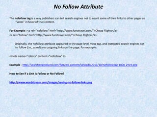 No Follow Attribute
The nofollow tag is a way publishers can tell search engines not to count some of their links to other pages as
“votes” in favor of that content.
For Example : <a rel="nofollow" href="http://www.functravel.com/">Cheap Flights</a>
<a rel="follow" href="http://www.functravel.com/">Cheap Flights</a>
Originally, the nofollow attribute appeared in the page-level meta tag, and instructed search engines not
to follow (i.e., crawl) any outgoing links on the page. For example:
<meta name="robots" content="nofollow" />
Example - http://searchengineland.com/figz/wp-content/seloads/2013/10/nofollowtag-1000-2919.png
How to See if a Link is Follow or No Follow?
http://www.wordstream.com/images/seeing-no-follow-links.png
 