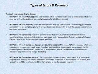 Types of Errors & Redirects
The top 5 errors, according to Google:
• HTTP error 401 (unauthorized) : This error happens when a website visitor tries to access a restricted web
page but isn’t authorized to do so, usually because of a failed login attempt.
• HTTP error 400 (bad request) : This is basically an error message from the web server telling you that the
application you are using (e.g. your web browser) accessed it incorrectly or that the request was somehow
corrupted on the way.
• HTTP error 403 (forbidden): This error is similar to the 401 error, but note the difference between
unauthorized and forbidden. In this case no login opportunity was available. This can for example happen
if you try to access a (forbidden) directory on a website.
• HTTP error 404 (not found): Most people are bound to recognize this one. A 404 error happens when you
try to access a resource on a web server (usually a web page) that doesn’t exist. Some reasons for this
happening can for example be a broken link, a mistyped URL, or that the webmaster has moved the
requested page somewhere else (or deleted it)
• HTTP error 500 (internal server error):The description of this error pretty much says it all. It’s a general-
purpose error message for when a web server encounters some form of internal error. For example, the
web server could be overloaded and therefore unable to handle requests properly.
 