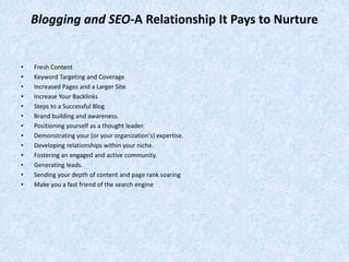 Blogging and SEO-A Relationship It Pays to Nurture
• Fresh Content
• Keyword Targeting and Coverage
• Increased Pages and a Larger Site
• Increase Your Backlinks
• Steps to a Successful Blog
• Brand building and awareness.
• Positioning yourself as a thought leader.
• Demonstrating your (or your organization's) expertise.
• Developing relationships within your niche.
• Fostering an engaged and active community.
• Generating leads.
• Sending your depth of content and page rank soaring
• Make you a fast friend of the search engine
 