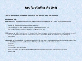 Tips for Finding the Links
There are several reasons you’d want to find all of the URLs that point to one page or another.
Here are Some Tips :
Guest Posts: Guest posts are probably the most powerful example of how you can get a link on an authoritative domain .
• You can get your content hosted on a powerful domain
• That the domain will have its own syndication and will attract its own links
• And that you'll be permitted to create a link with great anchor text
Ask Employees for Links : Depending on the size and focus of your company, many of your employees may have blogs, personal
sites, or other link sources that you can push some of your link building efforts off to (be sure to give them good
instructions)
Testimonials: We've talked about using testimonials to get great links before, and it's a tactic that's definitely deserving of a spot
on this list. Here are some good examples of the types of vendors who could make sense here:
• Contractors
• Consultants
• Customers You Think Would Help
• Target Keywords in Your Meatier Content & Free Tools like Opesite Explorer,moz.com,woorank many more.
• Internal Links
 