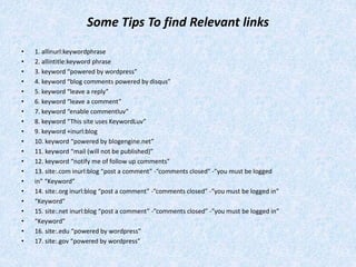 Some Tips To find Relevant links
• 1. allinurl:keywordphrase
• 2. allintitle:keyword phrase
• 3. keyword “powered by wordpress”
• 4. keyword “blog comments powered by disqus”
• 5. keyword “leave a reply”
• 6. keyword “leave a comment”
• 7. keyword “enable commentluv”
• 8. keyword “This site uses KeywordLuv”
• 9. keyword +inurl:blog
• 10. keyword “powered by blogengine.net”
• 11. keyword “mail (will not be published)”
• 12. keyword “notify me of follow up comments”
• 13. site:.com inurl:blog “post a comment” -”comments closed” -”you must be logged
• in” “Keyword”
• 14. site:.org inurl:blog “post a comment” -”comments closed” -”you must be logged in”
• “Keyword”
• 15. site:.net inurl:blog “post a comment” -”comments closed” -”you must be logged in”
• “Keyword”
• 16. site:.edu “powered by wordpress”
• 17. site:.gov “powered by wordpress”
 