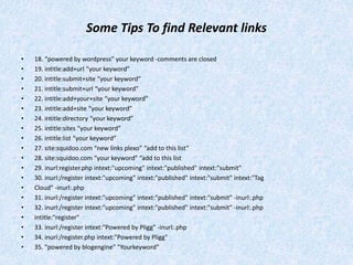 Some Tips To find Relevant links
• 18. “powered by wordpress” your keyword -comments are closed
• 19. intitle:add+url “your keyword”
• 20. intitle:submit+site “your keyword”
• 21. intitle:submit+url “your keyword”
• 22. intitle:add+your+site “your keyword”
• 23. intitle:add+site “your keyword”
• 24. intitle:directory “your keyword”
• 25. intitle:sites “your keyword”
• 26. intitle:list “your keyword”
• 27. site:squidoo.com “new links plexo” “add to this list”
• 28. site:squidoo.com “your keyword” “add to this list
• 29. inurl:register.php intext:"upcoming" intext:"published" intext:"submit"
• 30. inurl:/register intext:"upcoming" intext:"published" intext:"submit" intext:"Tag
• Cloud" -inurl:.php
• 31. inurl:/register intext:"upcoming" intext:"published" intext:"submit" -inurl:.php
• 32. inurl:/register intext:"upcoming" intext:"published" intext:"submit" -inurl:.php
• intitle:"register"
• 33. inurl:/register intext:"Powered by Pligg" -inurl:.php
• 34. inurl:/register.php intext:"Powered by Pligg"
• 35. "powered by blogengine" "Yourkeyword"
 