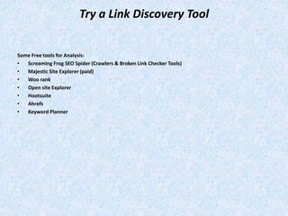 Try a Link Discovery Tool
Some Free tools for Analysis:
• Screaming Frog SEO Spider (Crawlers & Broken Link Checker Tools)
• Majestic Site Explorer (paid)
• Woo rank
• Open site Explorer
• Hootsuite
• Ahrefs
• Keyword Planner
 