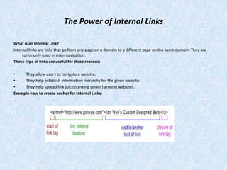 The Power of Internal Links
What is an Internal Link?
Internal links are links that go from one page on a domain to a different page on the same domain. They are
commonly used in main navigation.
These type of links are useful for three reasons:
• They allow users to navigate a website.
• They help establish information hierarchy for the given website.
• They help spread link juice (ranking power) around websites.
Example how to create anchor for Internal Links:
 