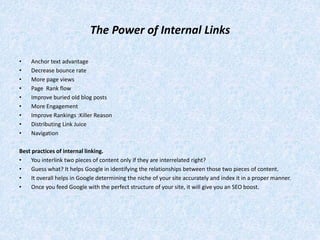 The Power of Internal Links
• Anchor text advantage
• Decrease bounce rate
• More page views
• Page Rank flow
• Improve buried old blog posts
• More Engagement
• Improve Rankings :Killer Reason
• Distributing Link Juice
• Navigation
Best practices of internal linking.
• You interlink two pieces of content only if they are interrelated right?
• Guess what? It helps Google in identifying the relationships between those two pieces of content.
• It overall helps in Google determining the niche of your site accurately and index it in a proper manner.
• Once you feed Google with the perfect structure of your site, it will give you an SEO boost.
 