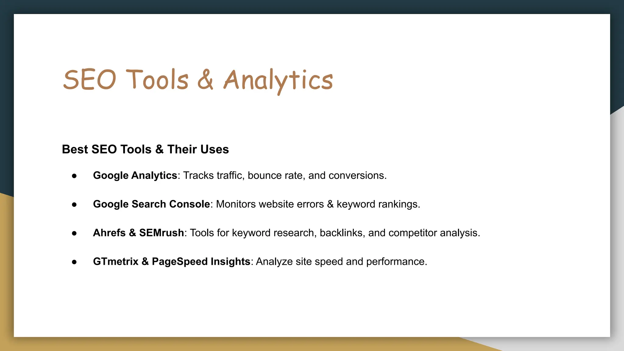 SEO Tools & Analytics
Best SEO Tools & Their Uses
● Google Analytics: Tracks traffic, bounce rate, and conversions.
● Google Search Console: Monitors website errors & keyword rankings.
● Ahrefs & SEMrush: Tools for keyword research, backlinks, and competitor analysis.
● GTmetrix & PageSpeed Insights: Analyze site speed and performance.
 