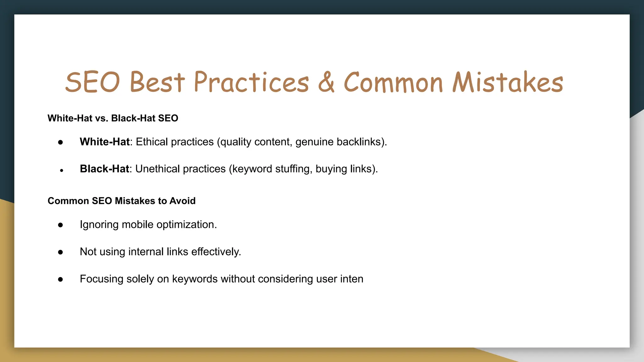 SEO Best Practices & Common Mistakes
White-Hat vs. Black-Hat SEO
● White-Hat: Ethical practices (quality content, genuine backlinks).
● Black-Hat: Unethical practices (keyword stuffing, buying links).
Common SEO Mistakes to Avoid
● Ignoring mobile optimization.
● Not using internal links effectively.
● Focusing solely on keywords without considering user inten
 