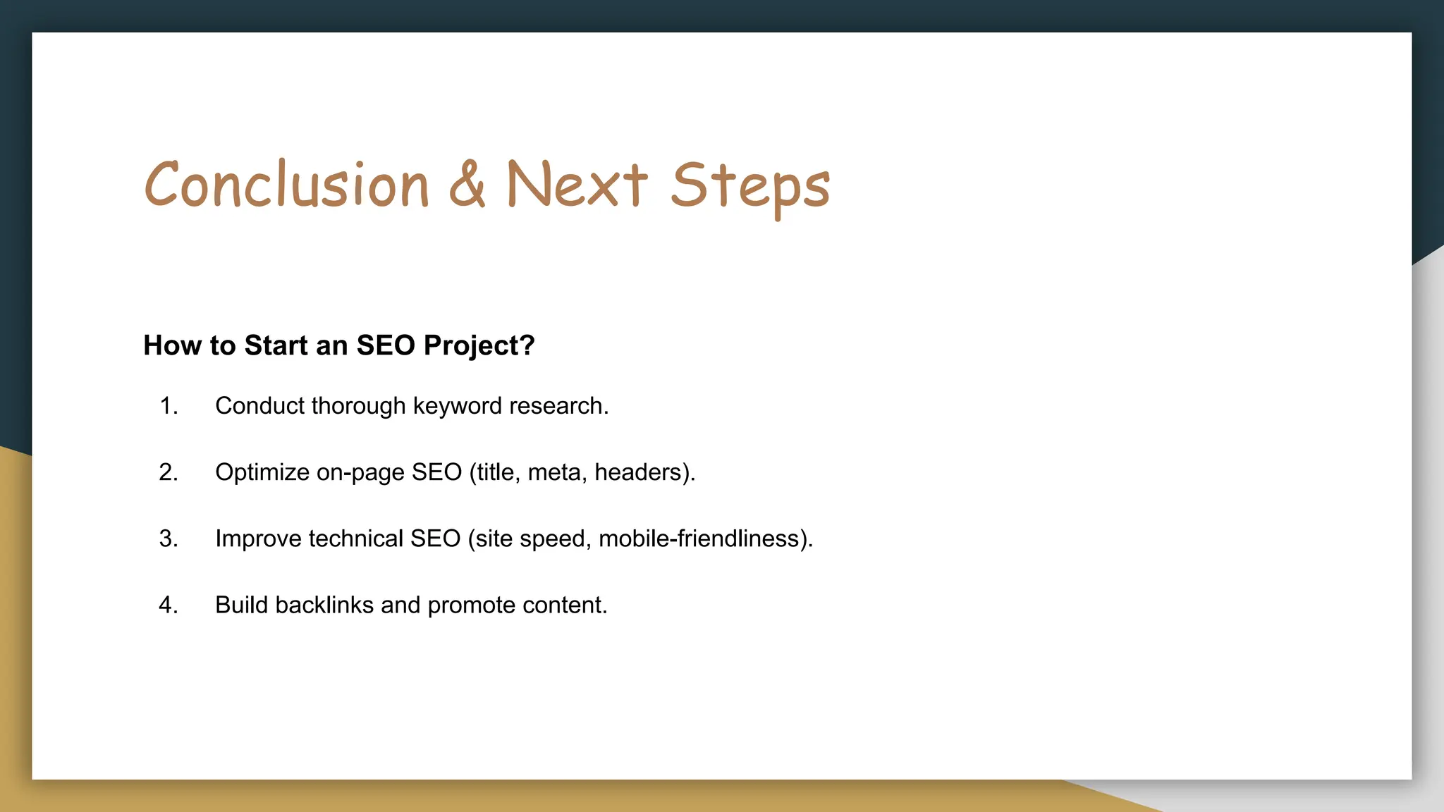 Conclusion & Next Steps
How to Start an SEO Project?
1. Conduct thorough keyword research.
2. Optimize on-page SEO (title, meta, headers).
3. Improve technical SEO (site speed, mobile-friendliness).
4. Build backlinks and promote content.
 