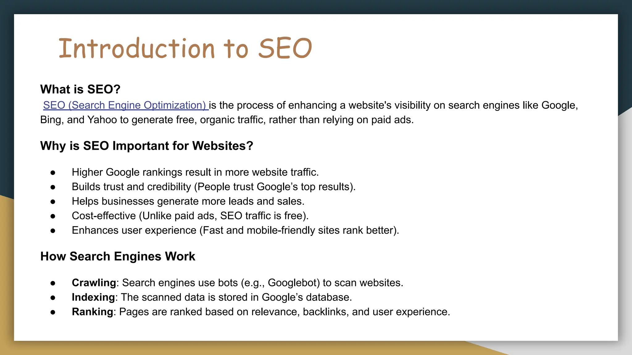 Introduction to SEO
What is SEO?
SEO (Search Engine Optimization) is the process of enhancing a website's visibility on search engines like Google,
Bing, and Yahoo to generate free, organic traffic, rather than relying on paid ads.
Why is SEO Important for Websites?
● Higher Google rankings result in more website traffic.
● Builds trust and credibility (People trust Google’s top results).
● Helps businesses generate more leads and sales.
● Cost-effective (Unlike paid ads, SEO traffic is free).
● Enhances user experience (Fast and mobile-friendly sites rank better).
How Search Engines Work
● Crawling: Search engines use bots (e.g., Googlebot) to scan websites.
● Indexing: The scanned data is stored in Google’s database.
● Ranking: Pages are ranked based on relevance, backlinks, and user experience.
 