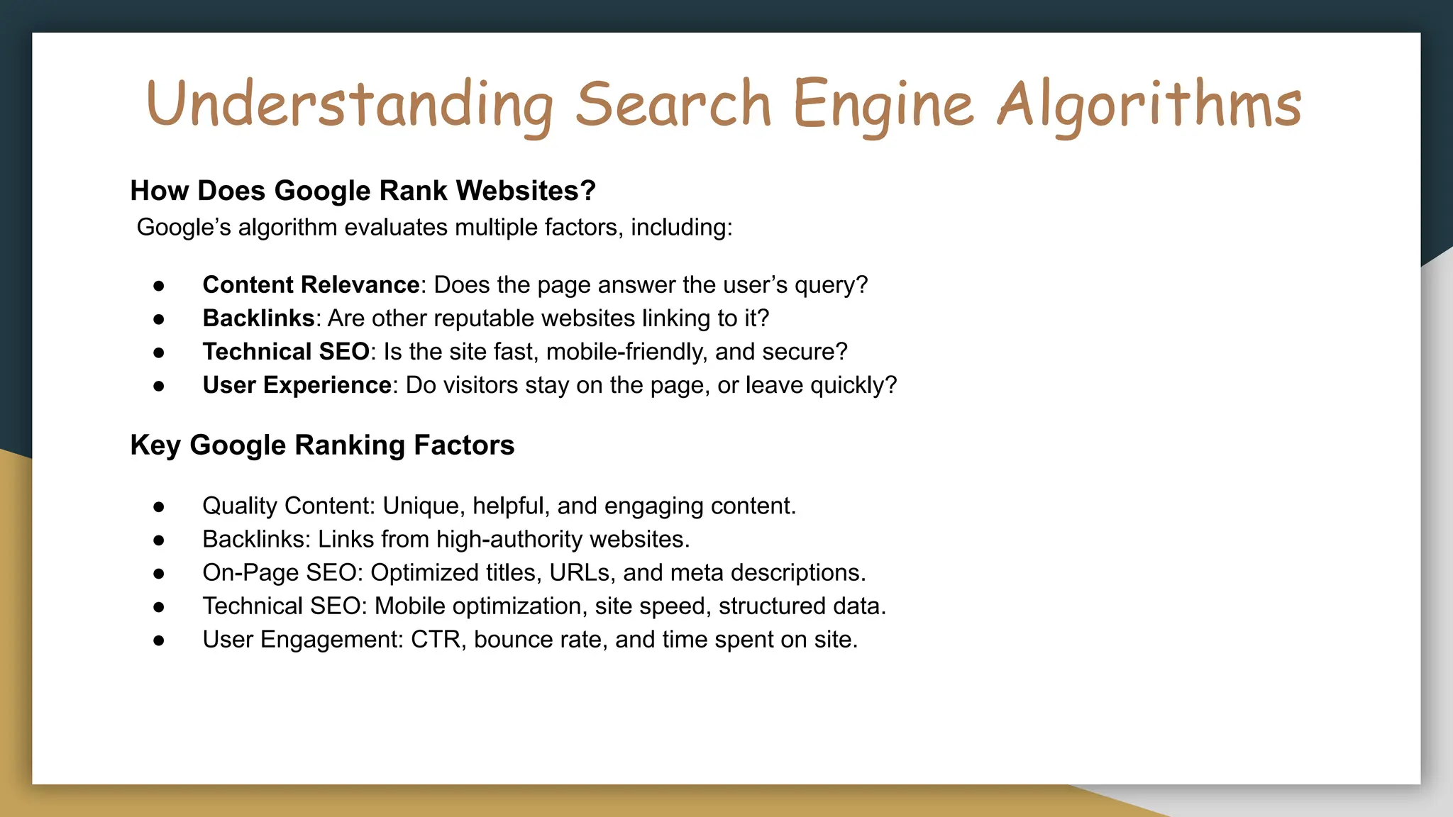 Understanding Search Engine Algorithms
How Does Google Rank Websites?
Google’s algorithm evaluates multiple factors, including:
● Content Relevance: Does the page answer the user’s query?
● Backlinks: Are other reputable websites linking to it?
● Technical SEO: Is the site fast, mobile-friendly, and secure?
● User Experience: Do visitors stay on the page, or leave quickly?
Key Google Ranking Factors
● Quality Content: Unique, helpful, and engaging content.
● Backlinks: Links from high-authority websites.
● On-Page SEO: Optimized titles, URLs, and meta descriptions.
● Technical SEO: Mobile optimization, site speed, structured data.
● User Engagement: CTR, bounce rate, and time spent on site.
 