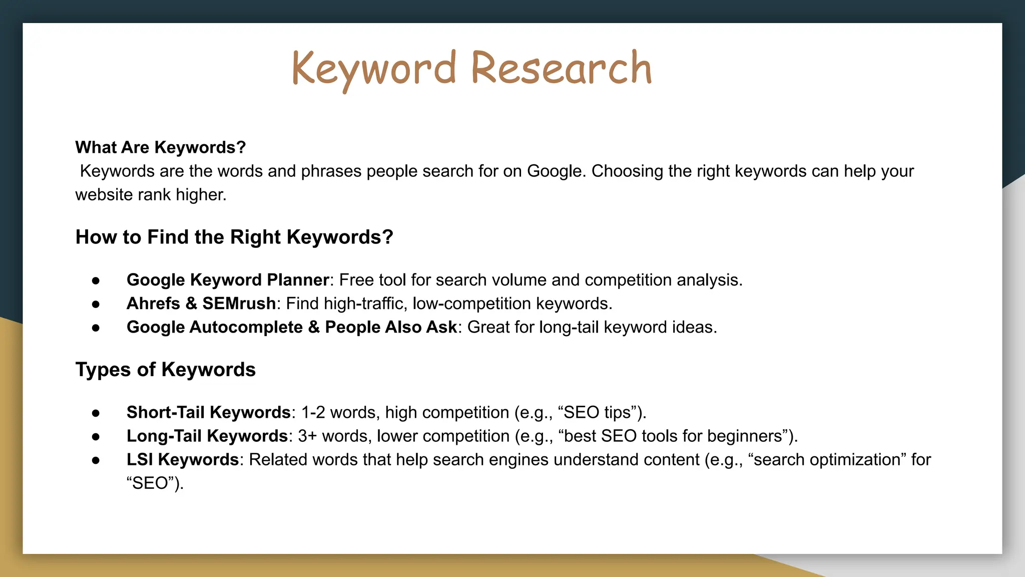 Keyword Research
What Are Keywords?
Keywords are the words and phrases people search for on Google. Choosing the right keywords can help your
website rank higher.
How to Find the Right Keywords?
● Google Keyword Planner: Free tool for search volume and competition analysis.
● Ahrefs & SEMrush: Find high-traffic, low-competition keywords.
● Google Autocomplete & People Also Ask: Great for long-tail keyword ideas.
Types of Keywords
● Short-Tail Keywords: 1-2 words, high competition (e.g., “SEO tips”).
● Long-Tail Keywords: 3+ words, lower competition (e.g., “best SEO tools for beginners”).
● LSI Keywords: Related words that help search engines understand content (e.g., “search optimization” for
“SEO”).
 