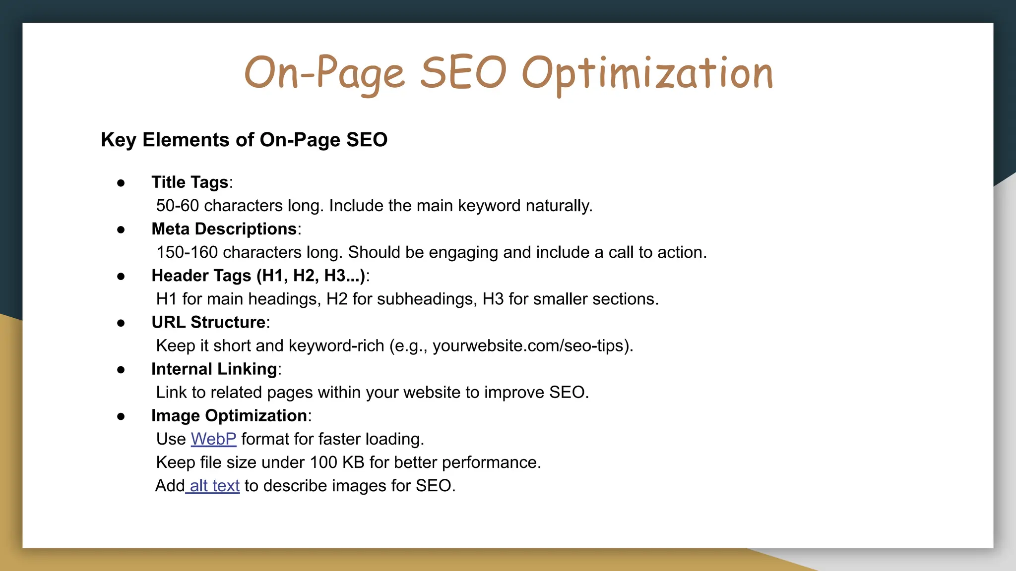 On-Page SEO Optimization
Key Elements of On-Page SEO
● Title Tags:
50-60 characters long. Include the main keyword naturally.
● Meta Descriptions:
150-160 characters long. Should be engaging and include a call to action.
● Header Tags (H1, H2, H3...):
H1 for main headings, H2 for subheadings, H3 for smaller sections.
● URL Structure:
Keep it short and keyword-rich (e.g., yourwebsite.com/seo-tips).
● Internal Linking:
Link to related pages within your website to improve SEO.
● Image Optimization:
Use WebP format for faster loading.
Keep file size under 100 KB for better performance.
Add alt text to describe images for SEO.
 