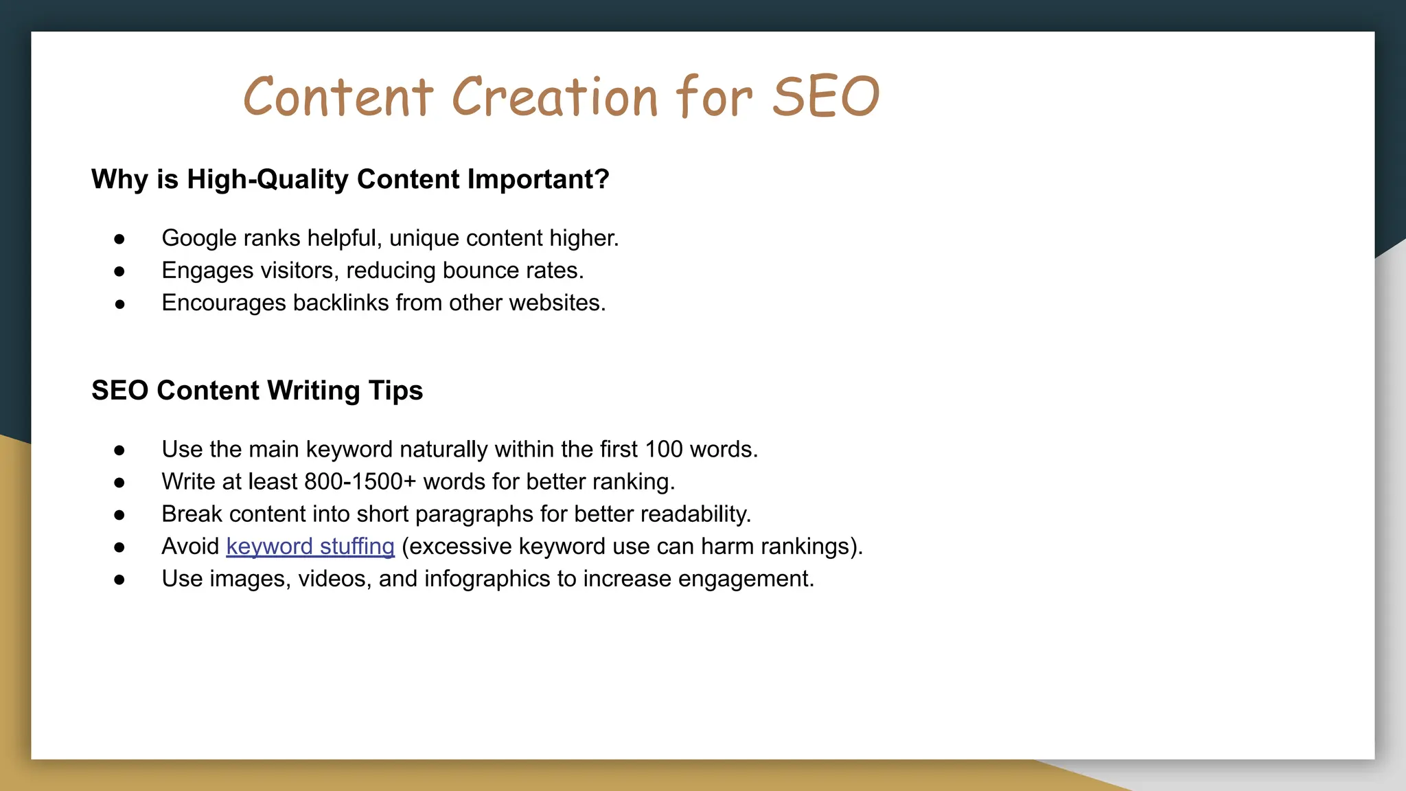 Content Creation for SEO
Why is High-Quality Content Important?
● Google ranks helpful, unique content higher.
● Engages visitors, reducing bounce rates.
● Encourages backlinks from other websites.
SEO Content Writing Tips
● Use the main keyword naturally within the first 100 words.
● Write at least 800-1500+ words for better ranking.
● Break content into short paragraphs for better readability.
● Avoid keyword stuffing (excessive keyword use can harm rankings).
● Use images, videos, and infographics to increase engagement.
 