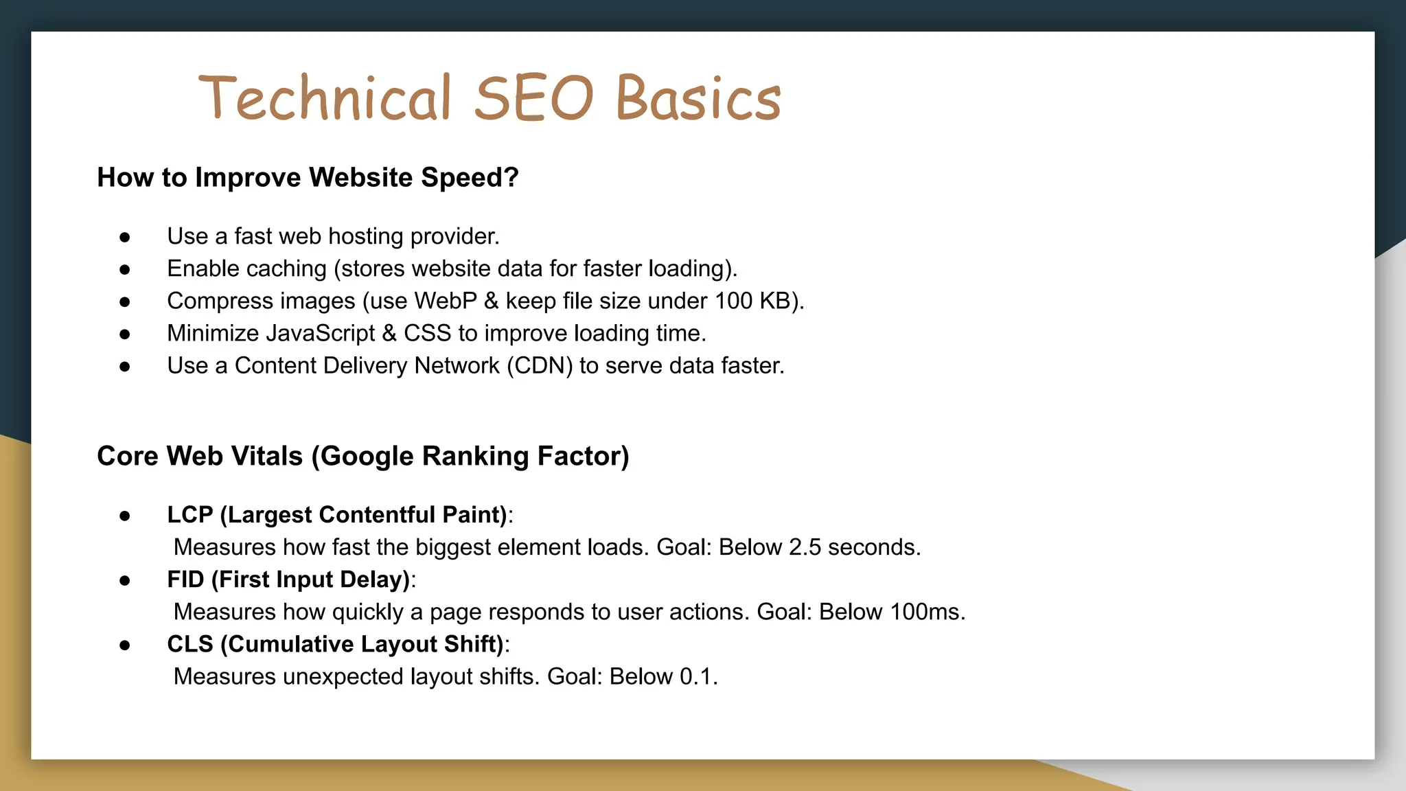 Technical SEO Basics
How to Improve Website Speed?
● Use a fast web hosting provider.
● Enable caching (stores website data for faster loading).
● Compress images (use WebP & keep file size under 100 KB).
● Minimize JavaScript & CSS to improve loading time.
● Use a Content Delivery Network (CDN) to serve data faster.
Core Web Vitals (Google Ranking Factor)
● LCP (Largest Contentful Paint):
Measures how fast the biggest element loads. Goal: Below 2.5 seconds.
● FID (First Input Delay):
Measures how quickly a page responds to user actions. Goal: Below 100ms.
● CLS (Cumulative Layout Shift):
Measures unexpected layout shifts. Goal: Below 0.1.
 