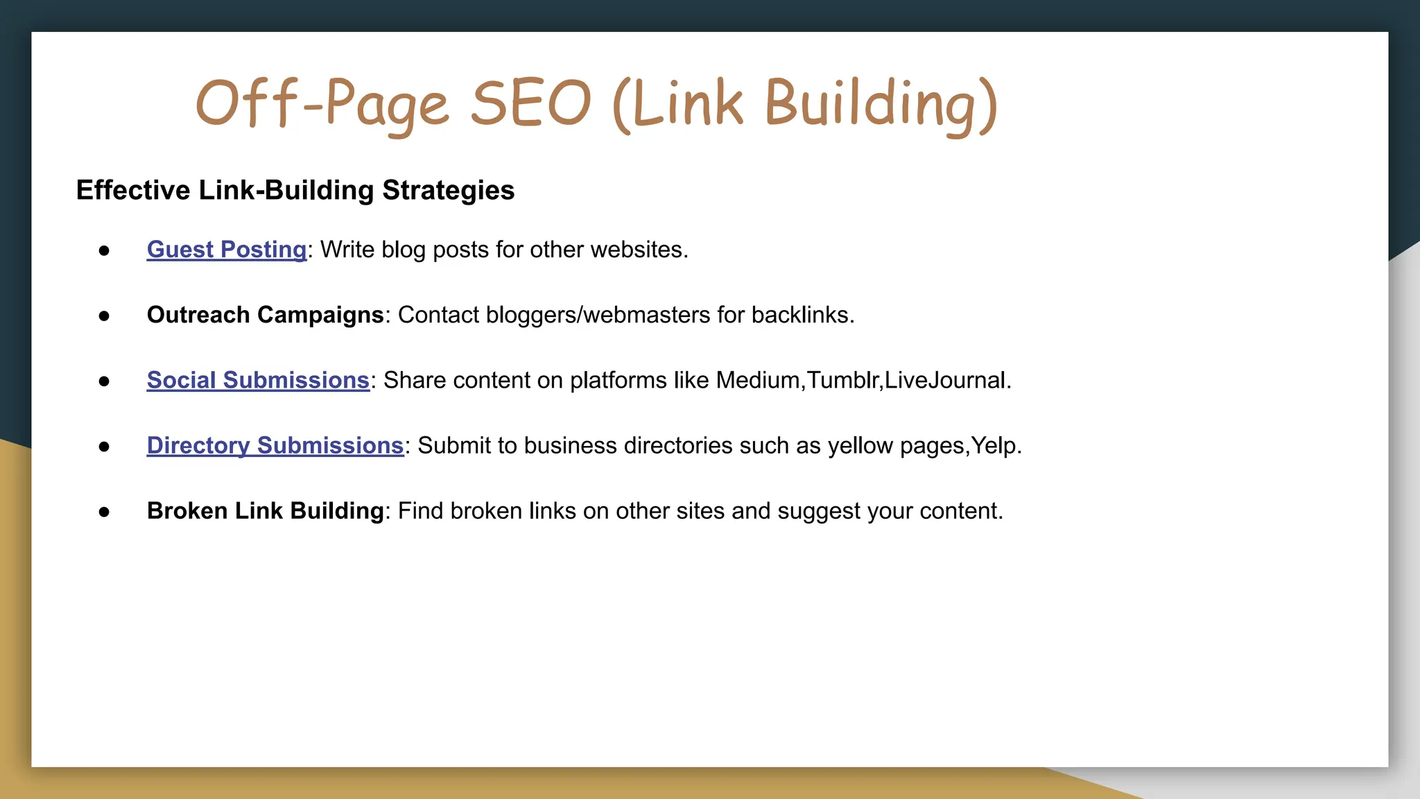Off-Page SEO (Link Building)
Effective Link-Building Strategies
● Guest Posting: Write blog posts for other websites.
● Outreach Campaigns: Contact bloggers/webmasters for backlinks.
● Social Submissions: Share content on platforms like Medium,Tumblr,LiveJournal.
● Directory Submissions: Submit to business directories such as yellow pages,Yelp.
● Broken Link Building: Find broken links on other sites and suggest your content.
 