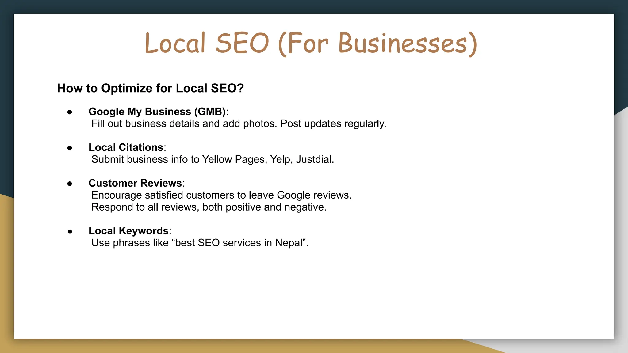 Local SEO (For Businesses)
How to Optimize for Local SEO?
● Google My Business (GMB):
Fill out business details and add photos. Post updates regularly.
● Local Citations:
Submit business info to Yellow Pages, Yelp, Justdial.
● Customer Reviews:
Encourage satisfied customers to leave Google reviews.
Respond to all reviews, both positive and negative.
● Local Keywords:
Use phrases like “best SEO services in Nepal”.
 