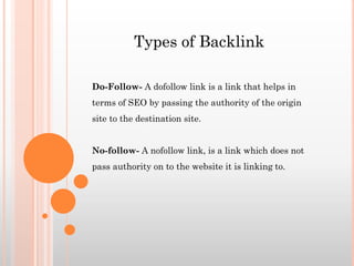 Do-Follow- A dofollow link is a link that helps in
terms of SEO by passing the authority of the origin
site to the destination site.
No-follow- A nofollow link, is a link which does not
pass authority on to the website it is linking to.
Types of Backlink
 