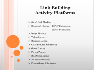  Social Book Marking
 Document Sharing – 1) PDF Submission
2) PPT Submission
 Image Sharing
 Video sharing
 Business Listing
 Classified Ads Submission
 Guest Posting
 Forum Posting
 Blog Commenting
 Article Submission
 Press release Submission
Link Building
Activity Platforms
 