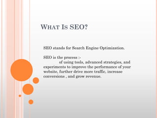 WHAT IS SEO?
SEO stands for Search Engine Optimization.
SEO is the process :-
of using tools, advanced strategies, and
experiments to improve the performance of your
website, further drive more traffic, increase
conversions , and grow revenue.
 