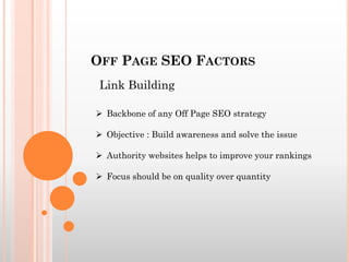 OFF PAGE SEO FACTORS
 Backbone of any Off Page SEO strategy
 Objective : Build awareness and solve the issue
 Authority websites helps to improve your rankings
 Focus should be on quality over quantity
Link Building
 