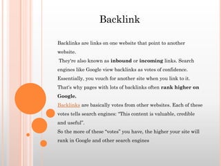Backlinks are links on one website that point to another
website.
They're also known as inbound or incoming links. Search
engines like Google view backlinks as votes of confidence.
Essentially, you vouch for another site when you link to it.
That's why pages with lots of backlinks often rank higher on
Google.
Backlinks are basically votes from other websites. Each of these
votes tells search engines: “This content is valuable, credible
and useful”.
So the more of these “votes” you have, the higher your site will
rank in Google and other search engines
Backlink
 