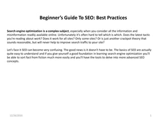 Beginner’s Guide To SEO: Best Practices

Search engine optimization is a complex subject, especially when you consider all the information and
misinformation readily available online. Unfortunately it’s often hard to tell which is which. Does the latest tactic
you’re reading about work? Does it work for all sites? Only some sites? Or is just another crackpot theory that
sounds reasonable, but will never help to improve search traffic to your site?

Let’s face it SEO can become very confusing. The good news is it doesn’t have to be. The basics of SEO are actually
quite easy to understand and if you give yourself a good foundation in learning search engine optimization you’ll
be able to sort fact from fiction much more easily and you’ll have the tools to delve into more advanced SEO
concepts.




  12/26/2010                                                                                                            1
 