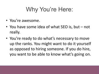 Why You’re Here:
• You’re awesome.
• You have some idea of what SEO is, but – not
really.
• You’re ready to do what’s nece...