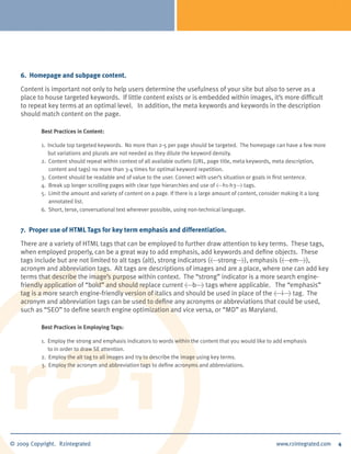 6. Homepage and subpage content.

Content is important not only to help users determine the usefulness of your site but also to serve as a
place to house targeted keywords. If little content exists or is embedded within images, it’s more difficult
to repeat key terms at an optimal level. In addition, the meta keywords and keywords in the description
should match content on the page.

       Best Practices in Content:

       1. Include top targeted keywords. No more than 2-5 per page should be targeted. The homepage can have a few more
          but variations and plurals are not needed as they dilute the keyword density.
       2. Content should repeat within context of all available outlets (URL, page title, meta keywords, meta description,
          content and tags) no more than 3-4 times for optimal keyword repetition.
       3. Content should be readable and of value to the user. Connect with user’s situation or goals in first sentence.
       4. Break up longer scrolling pages with clear type hierarchies and use of <h1-h3> tags.
       5. Limit the amount and variety of content on a page. If there is a large amount of content, consider making it a long
          annotated list.
       6. Short, terse, conversational text wherever possible, using non-technical language.


7. Proper use of HTML Tags for key term emphasis and differentiation.

There are a variety of HTML tags that can be employed to further draw attention to key terms. These tags,
when employed properly, can be a great way to add emphasis, add keywords and define objects. These
tags include but are not limited to alt tags (alt), strong indicators (<strong>), emphasis (<em>),
acronym and abbreviation tags. Alt tags are descriptions of images and are a place, where one can add key
terms that describe the image’s purpose within context. The “strong” indicator is a more search engine-
friendly application of “bold” and should replace current <b> tags where applicable. The “emphasis”
tag is a more search engine-friendly version of italics and should be used in place of the <i> tag. The
acronym and abbreviation tags can be used to define any acronyms or abbreviations that could be used,
such as “SEO” to define search engine optimization and vice versa, or “MD” as Maryland.

       Best Practices in Employing Tags:

       1. Employ the strong and emphasis indicators to words within the content that you would like to add emphasis
          to in order to draw SE attention.
       2. Employ the alt tag to all images and try to describe the image using key terms.
       3. Employ the acronym and abbreviation tags to define acronyms and abbreviations.




                                                                                                                                4   4
 