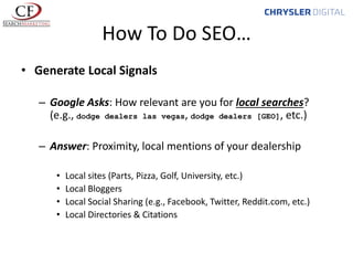 How To Do SEO…
• Generate Local Signals
– Google Asks: How relevant are you for local searches?
(e.g., dodge dealers las vegas, dodge dealers [GEO], etc.)
– Answer: Proximity, local mentions of your dealership
•
•
•
•

Local sites (Parts, Pizza, Golf, University, etc.)
Local Bloggers
Local Social Sharing (e.g., Facebook, Twitter, Reddit.com, etc.)
Local Directories & Citations

 