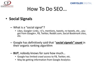 How To Do SEO…
• Social Signals
– What is a “social signal”?
• Likes, Google+ Links, +1’s, mentions, tweets, re-tweets, etc., you
get from Google+, FB, Twitter, Reddit.com, Social Bookmark sites,
etc.

– Google has definitively said that “social signals” count in
their organic ranking algorithm
– BUT, nobody knows for sure how much…
• Google has limited crawl access to FB, Twitter, etc.
• May be getting information from Google Analytics

 