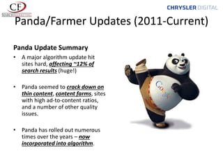 Panda/Farmer Updates (2011-Current)
Panda Update Summary
• A major algorithm update hit
sites hard, affecting ~12% of
search results (huge!)
• Panda seemed to crack down on
thin content, content farms, sites
with high ad-to-content ratios,
and a number of other quality
issues.
• Panda has rolled out numerous
times over the years – now
incorporated into algorithm.

 