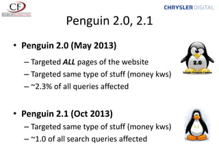 Penguin 2.0, 2.1
• Penguin 2.0 (May 2013)
– Targeted ALL pages of the website
– Targeted same type of stuff (money kws)
– ~2.3% of all queries affected

• Penguin 2.1 (Oct 2013)
– Targeted same type of stuff (money kws)
– ~1.0 of all search queries affected

 