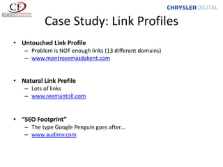 Case Study: Link Profiles
• Untouched Link Profile
– Problem is NOT enough links (13 different domains)
– www.montrosemazdakent.com

• Natural Link Profile
– Lots of links
– www.reemantoll.com

• “SEO Footprint”
– The type Google Penguin goes after...
– www.audimv.com

 
