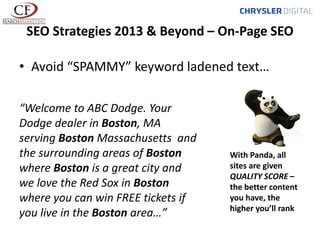 SEO Strategies 2013 & Beyond – On-Page SEO
• Avoid “SPAMMY” keyword ladened text…
“Welcome to ABC Dodge. Your
Dodge dealer in Boston, MA
serving Boston Massachusetts and
the surrounding areas of Boston
where Boston is a great city and
we love the Red Sox in Boston
where you can win FREE tickets if
you live in the Boston area…”

With Panda, all
sites are given
QUALITY SCORE –
the better content
you have, the
higher you’ll rank

 