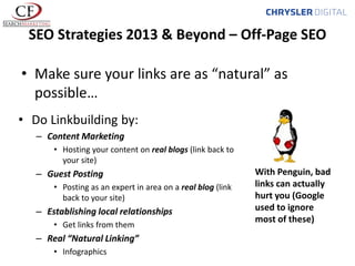 SEO Strategies 2013 & Beyond – Off-Page SEO
• Make sure your links are as “natural” as
possible…
• Do Linkbuilding by:
– Content Marketing
• Hosting your content on real blogs (link back to
your site)

– Guest Posting
• Posting as an expert in area on a real blog (link
back to your site)

– Establishing local relationships
• Get links from them

– Real “Natural Linking”
• Infographics

With Penguin, bad
links can actually
hurt you (Google
used to ignore
most of these)

 