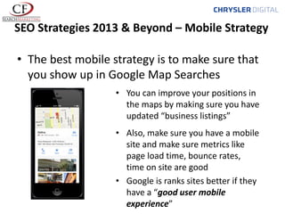 SEO Strategies 2013 & Beyond – Mobile Strategy
• The best mobile strategy is to make sure that
you show up in Google Map Searches
• You can improve your positions in
the maps by making sure you have
updated “business listings”
• Also, make sure you have a mobile
site and make sure metrics like
page load time, bounce rates,
time on site are good
• Google is ranks sites better if they
have a “good user mobile
experience”

 