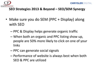 SEO Strategies 2013 & Beyond – SEO/SEM Synergy

• Make sure you do SEM (PPC + Display) along
with SEO
– PPC & Display helps generate organic traffic
– When both an organic and PPC listing show up,
people are 50% more likely to click on one of your
links
– PPC can generate social signals
– Performance of website is always best when both
SEO & PPC are utilized

 