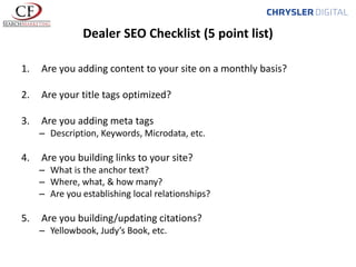 Dealer SEO Checklist (5 point list)
1.

Are you adding content to your site on a monthly basis?

2.

Are your title tags optimized?

3.

Are you adding meta tags
– Description, Keywords, Microdata, etc.

4.

Are you building links to your site?
– What is the anchor text?
– Where, what, & how many?
– Are you establishing local relationships?

5.

Are you building/updating citations?
– Yellowbook, Judy’s Book, etc.

 