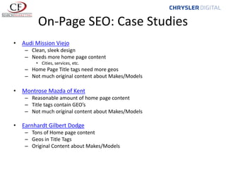 On-Page SEO: Case Studies
• Audi Mission Viejo
– Clean, sleek design
– Needs more home page content
• Cities, services, etc.

– Home Page Title tags need more geos
– Not much original content about Makes/Models

• Montrose Mazda of Kent
– Reasonable amount of home page content
– Title tags contain GEO’s
– Not much original content about Makes/Models

• Earnhardt Gilbert Dodge
– Tons of Home page content
– Geos in Title Tags
– Original Content about Makes/Models

 