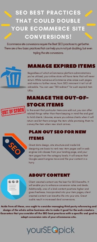 SEO BEST PRACTICES
THAT COULD DOUBLE
YOUR ECOMMERCE SITE
CONVERSIONS!
MANAGEEXPIREDITEMS
Regardless of which eCommerce platform administrations
you've utilized, your online store will have items that will never
return. While numerous eCommerce sites erase such pages
and make no further move, from SEO imminent it isn't at all
advisable. You can user "301 redirect" for such expired item
URLs.
PLANOUTSEOFORNEW
ITEMS
Great data design, site structure and inside link
designing are basic to rank new item pages well in web
engines Link classes from your landing page, and your
item pages from the category levels. It will ensure that
Google search engine move and file your content in a
hurry.
ABOUTCONTENT
Client created content are the best for SEO benefits. It
will enable you to enhance conversion rates and deals.
Additionally, one of a kind content positions higher and
gives freshness. Incorporated into your item pages, client
created content can breathe life into your site. Great
audits result in increased deal conversions.
MANAGETHEOUT-OF-
STOCKITEMS
In the event that particular items are sold out, you can offer
related things rather than them keeping in mind the end goal
to hold clients. Likewise, ensure you advise clients when it will
return and let them arrange the item while promising them to
convey the item when new stock arrives.
Ecommerce site conversions require the Best SEO practices to get better.
There are a few basic practices that can help you in not just doubling, but even
tripling the site conversions.
Aside from all these, one ought to consider managing third-party referencing and
design of the whole online business site to make it good for the web crawlers.
Guarantee that you consider all the SEO best practices with a specific end goal to
adapt conversion rate of your eCommerce site.
 