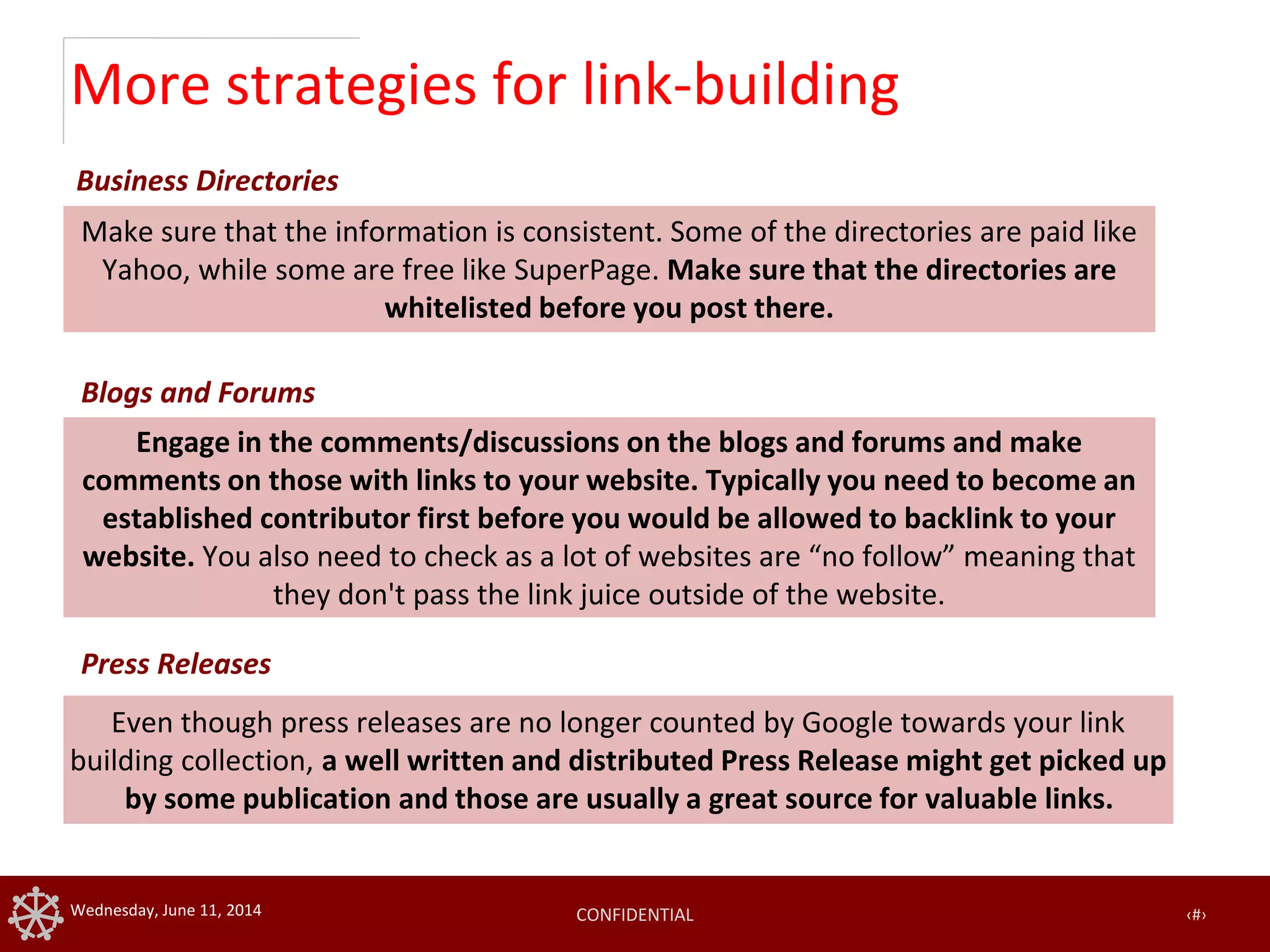 CONFIDENTIAL ‹#›Wednesday, June 11, 2014
More strategies for link-building
Even though press releases are no longer counted by Google towards your link
building collection, a well written and distributed Press Release might get picked up
by some publication and those are usually a great source for valuable links.
Make sure that the information is consistent. Some of the directories are paid like
Yahoo, while some are free like SuperPage. Make sure that the directories are
whitelisted before you post there.
Business Directories
Blogs and Forums
Press Releases
Engage in the comments/discussions on the blogs and forums and make
comments on those with links to your website. Typically you need to become an
established contributor first before you would be allowed to backlink to your
website. You also need to check as a lot of websites are “no follow” meaning that
they don't pass the link juice outside of the website.
 